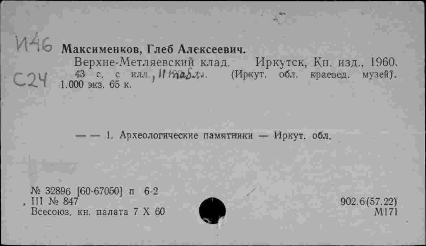 ﻿С2Ч
Максименков, Глеб Алексеевич.
Верхне-Метляевский клад. Иркутск, Кн. изд., 1960.
48 с. с илл.. В	(Иркут, обл. краевед, музей)'.
1.000 экз. 65 к.
-----1. Археологические памятники — Иркут, обл.
№ 32896 [60-67050] п 6-2
. III № 847
Всесоюз. кн. палата 7 X 60
902.6(57.22)
Ml 71